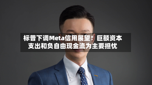 标普下调Meta信用展望!巨额资本支出和负自由现金流为主要担忧