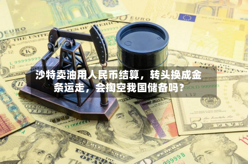 沙特卖油用人民币结算,转头换成金条运走,会掏空我国储备吗?